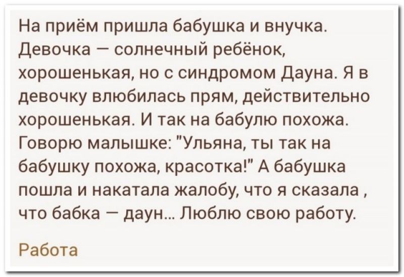 На приём пришла бабушка и внучка девочка солнечный ребёнок хорошенькая но с синдромом дауне Я в девочку влюбилась прям действительно хорошенькая И так на бабулю похожа Говорю малышке Ульяна ты так на бабушку похожа красотка А бабушка пошла и накатапа жалобу что я сказала что бабка даун Люблю свою работу Работа