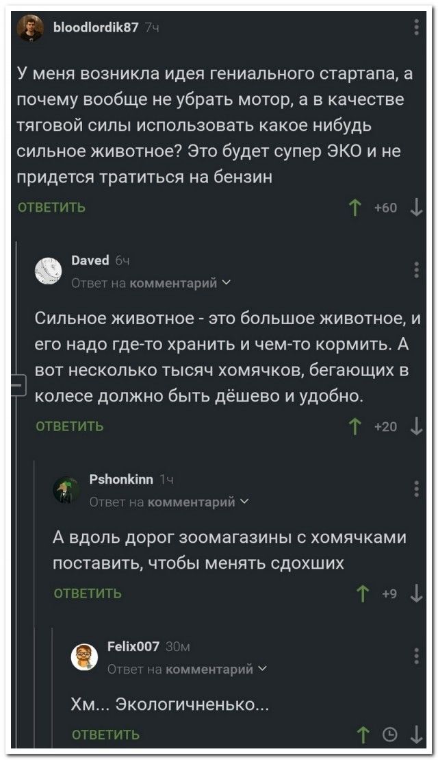ьъооаіошіш У меня возникла идея гениального стартапа а почему вообще не убрать мотор а в качестве тяговой силы использовать какое нибудь сильное животное Это будет супер ЭКО и не придется тратиться на бензин оне 4 Сильное животное _ это большое животное и его надо гдето хранить и чем то кормить А вот несколько тысяч хомячков бегающих в колесе должно быть дёшево и удобно Р5Ьвпнпп А вдоль дорог зоом