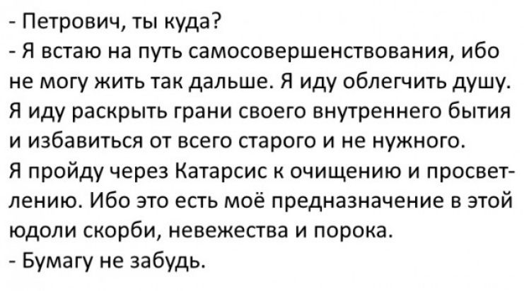Петрович ты куда Я встаю на путь самосозершенствования ибо не могу жить так дальше Я иду облегчить душуа Я иду раскрыть грани своего внутреннего бытия и избавиться от всего старого и не нужнотоа Я пройду через Катарсис к очищению и просвет лению Ибо это есть моё предназначение в этой юдоли скорби невежества и порока Бумагу не забудь