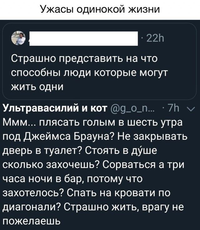 _ пп СТРВШНО ПреДСТЭВИТЬ НЭ ЧТО СПОСОбНЫ ЛЮДИ КОТОРЫЕ МОГУТ ЖИТЬ ОДНИ Ультравасипий и кот 9_о_п 7п Ммм плясать голым в шесть утра под Джеймса Брауна Не закрывать дверь в туалет Стоять в дУше сколько захочешь Сорваться а три часа ночи в бар потому что захотелось Спать на кровати по диагонали Страшно жить врагу не пожелаешь
