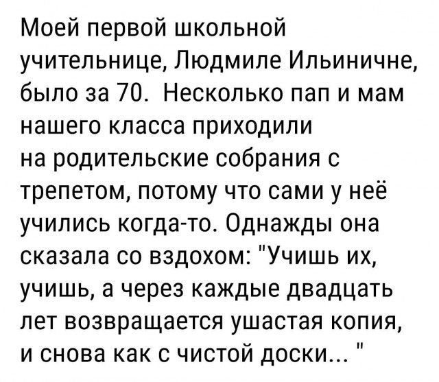 Моей первой школьной учительнице Людмиле Ильиничне было за 70 Несколько пап и мам нашего класса приходили на родительские собрания 0 трепетом потому что сами у неё учились когдато Однажды она сказала со вздохом Учишь их учишь а через каждые двадцать лет возвращается ушастая копия и снова как с чистой доски