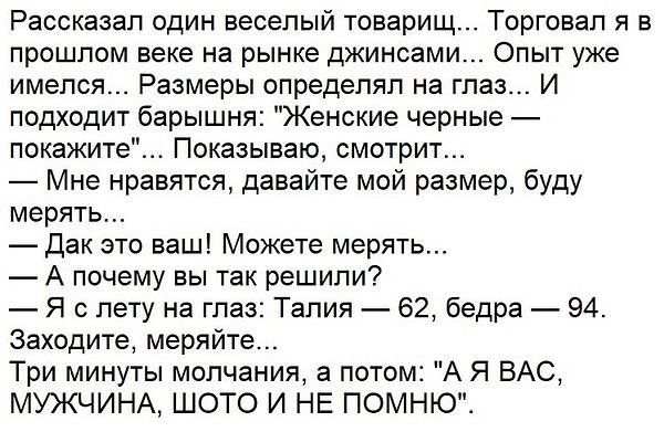 Рассказал один веселый товарищ Торговап я в ПрОШЛОМ ВЕКЕ на РЫНКЕ дЖИНСЕМИ ОПЫТ уже имелся Размеры определял на глаз И подходит барышня Женские черные покажите Показываю смотрит Мне нравятся давайте мой размер буду мерять Дак это ваш Можете мерять А почему вы так решили Я в лету на глаз Талия 62 бедра 94 заходите меряйте Три минуты молчания а потом А Я ВАС МУЖЧИНА ШОТО И НЕ ПОМНЮ