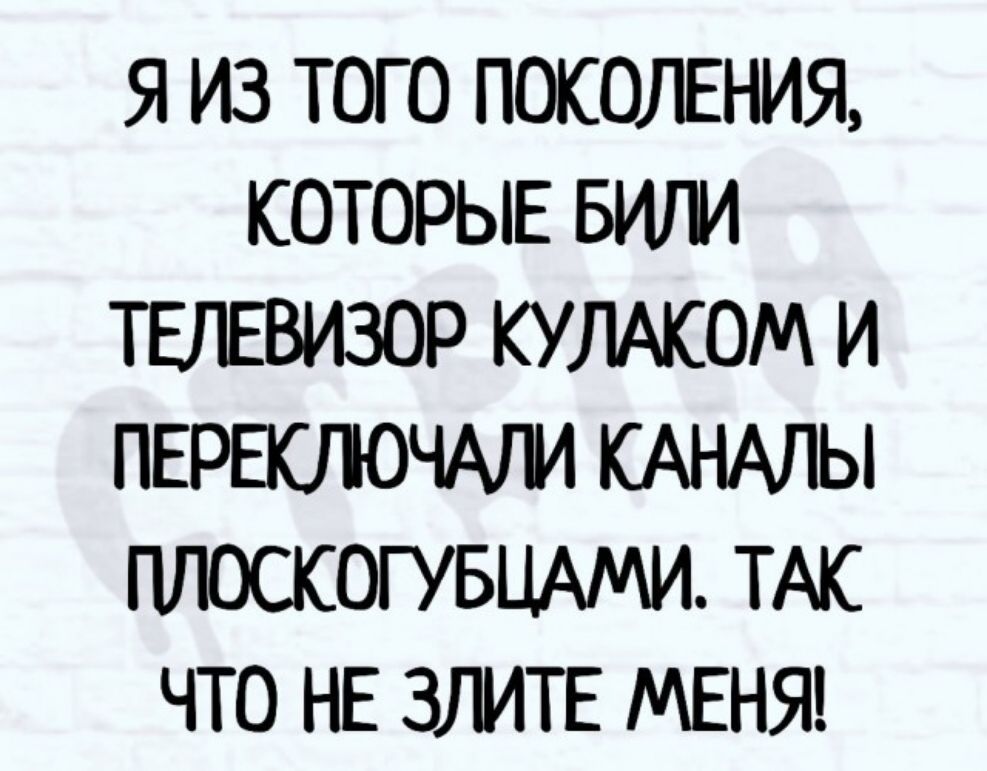 Я ИЗ ТОГО ПОКОЛЕНИЯ КОТОРЫЕ БИГИ ТЕЛЕВИЗОР КУЛАКОМ И ПЕРЕЮЮЧАГИ КАНАЛЫ ШЮСКОГУБЦАМИ ТАК ЧТО НЕ ЗЛИТЕ МЕНЯ