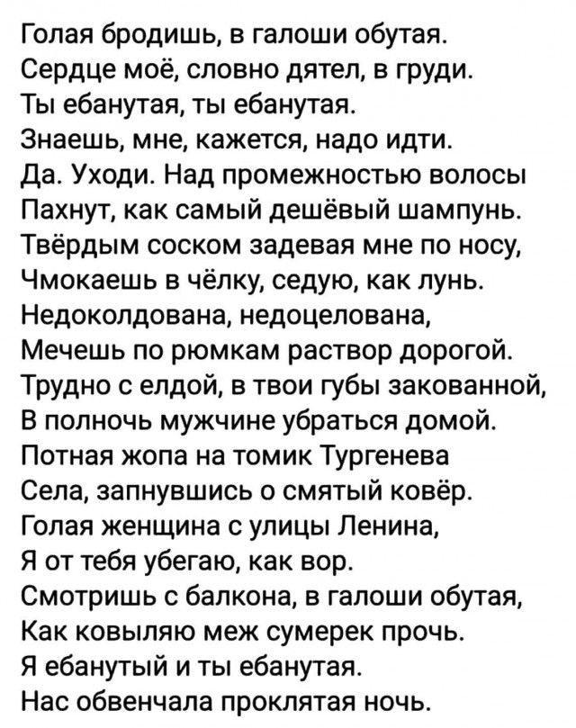 Голая бродишь в галоши обутая Сердце моё словно дятел в груди Ты ебанутая ты ебанутая Знаешь мне кажется надо идти да Уходи Над промежностью волосы Пахнут как самый дешёвый шампунь Твёрдым соскам задевая мне по носу Чмокаешь в чёлку седую как лунв Недокопдована недоцепована Мечешь по рюмкам раствор дорогой Трудно елдой в твои губы закованной В полночь мужчине убраться домой Потная жопа на томик Ту