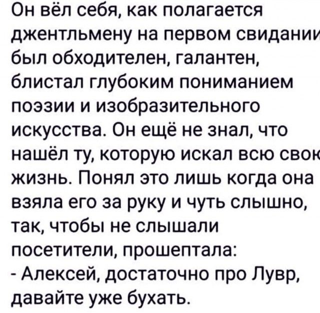 Он вёл себя как полагается джентльмену на первом свидании был обходителен галантен блистал глубоким пониманием поэзии и изобразительного искусства Он ещё не знал что нашёл ту которую искал всю свом жизнь Поняп это лишь когда она взяла его за руку и чуть слышно так чтобы не слышали посетители прошептала Алексей достаточно про Лувр давайте уже бухать