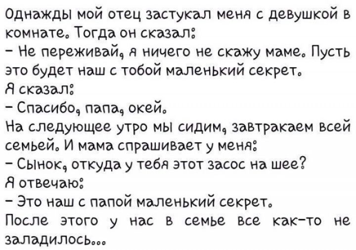 Однажды мой отец зэьстукзл меня с девушкой в комнате Тогда он сказал Не переживай я ничего не скажу маме Пусть это будет наш тобой маленький секрет Я сказал Спасибо папа окей На следующее утро мы сидим завтраками всей семьей И мама спрашивает у меня Сынок откуда у тебя этот засос на шее Я отвечаю Это наш папой маленький секрет После этого у нас в семье Все Както не заладилось