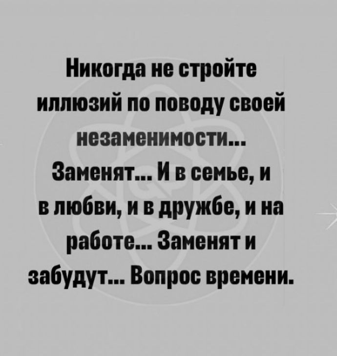 Никогда не стройте иллюзий по поводу своей незаменимости Заиеият и в семье и в любви и в дружбе и иа работе Заиеият и забудут Вопрос времени