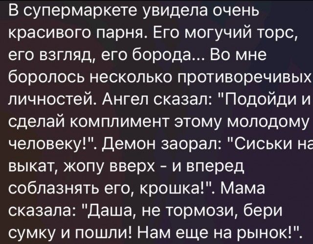 В супермаркете увидела очень красивого парня Его могучий торс его взгляд его борода Во мне боролось несколько противоречивых личностей Ангел сказал Подойди и сделай комплимент этому молодому человеку Демон заорал Сиськи не выкат жопу вверх и вперед соблазнять его крошка Мама сказала даша не тормози бери сумку и пошли Нам еще на рынок