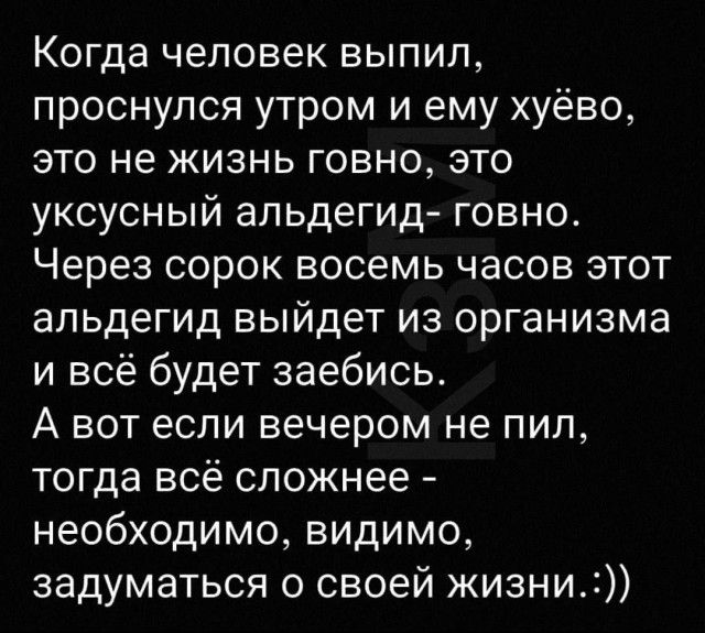 Когда человек выпил проснулся утром и ему хуёво это не жизнь говно это уксусный апьдегид говно Через сорок восемь часов этот апьдегид выйдет из организма и всё будет заебись А вот если вечером не пил тогда всё сложнее необходимо видимо задуматься о своей жизни