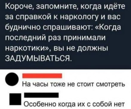 Короче запомните когда идёте за справкой к наркологу и вас буднично спрашивают Когда последний раз принимали наркотики вы не должны ЗАДУМЫВАТЬСЯ _ На часы тоже не стоит смотреть _ Особенно когда их с собой нет