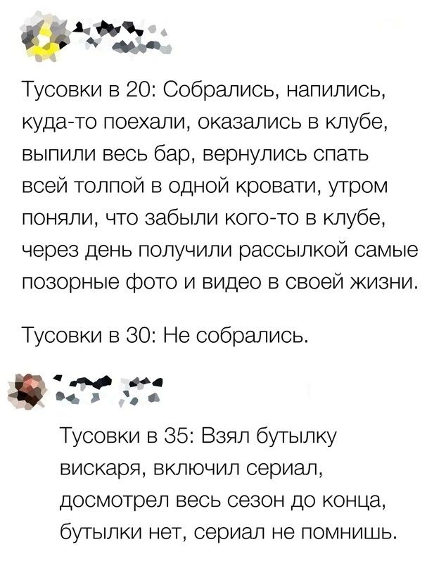 Ади Тусовки в 20 Собрались напились куда то поехали оказались в клубе ВЫПИЛИ весь бар вернулись СПЭТЬ всей толпой в одной кровати утром поняли что забыли ког0то в клубе через день получили рассылкой самые позорные фото и видео в своей жизни Тусовки в 30 Не собрались и и Тусовки в 35 Взял бутылку вискаря включил сериал досмотрел весь сезон до конца бутылки нет сериал не помнишь