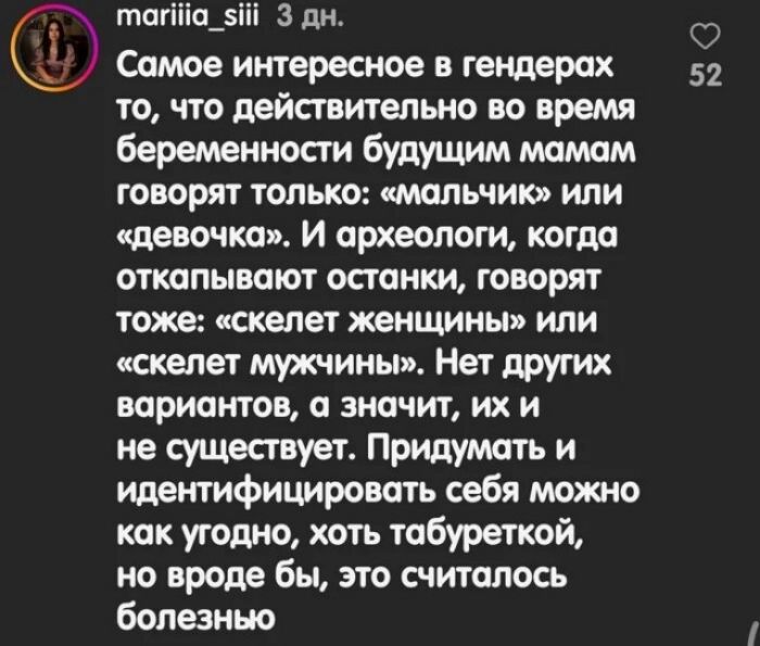 тагііа_ііі 3 дн Самое интересное в гендерах 52 то что действтельно во время беременности будущим мамам говорят только мальчик или цепочка И археологи когда откапывают останки говорят тоже тпвт женщины или скелет мужчины Нет друтх веристов а значит их и не существует Придумать и Идентифицировать себя можт как угодно хоть табуреткой ио вроде бы это считалось болезнью