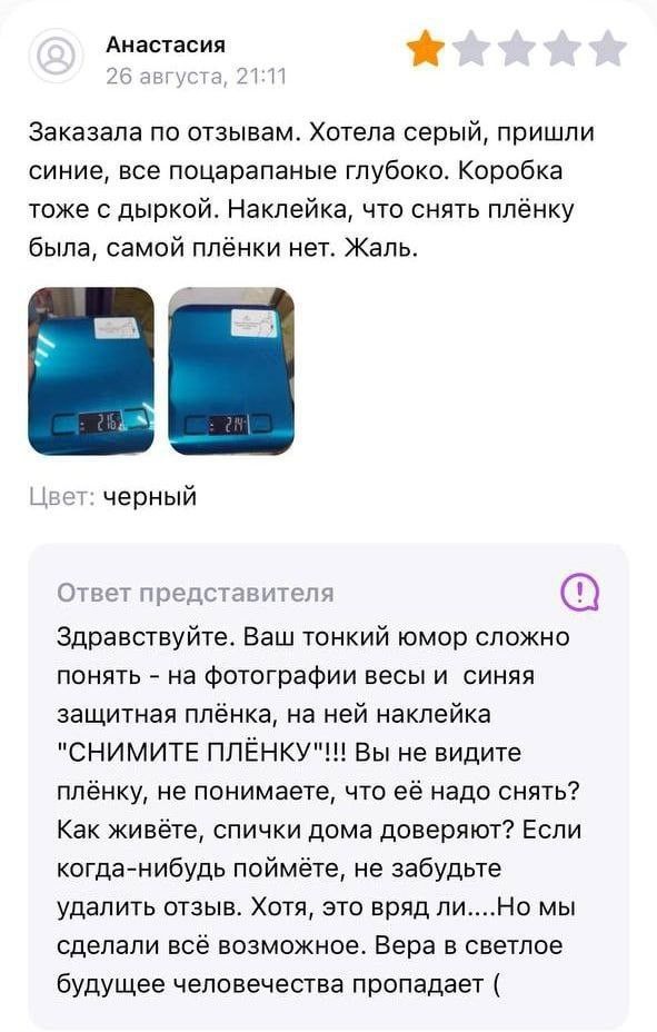 Анастасия заказала по отзывам Хотела серый пришли синие все поцарапаные глубоко Коробка тоже с дыркой Наклейка что снять плёнку была самой плёнки нет Жаль черный Ответ представителя Здравствуйте Ваш тонкий юмор сложно понять на фотографии весы и синяя защитная плёнка на ней наклейка НИМИТЕ ППЁНКУ Вы не видите плёнку не понимаете что её надо снять Как живёте спички дома доверяют Если когданибудь по