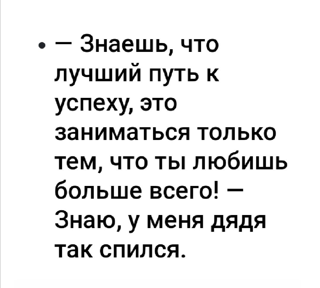 Знаешь что лучший путь к успеху это заниматься только тем что ты любишь больше всего Знаю у меня дядя так спился