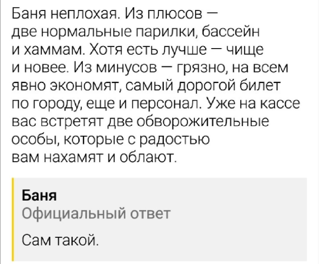 Баня неплохая Из плюсов две нормальные парилки бассейн и хаммам Хотя есть лучше чище и новее Из минусов грязно на всем явно экономят самый дорогой билет по городу еще и персонал Уже на кассе вас встретят две обворожительные особы которые с радостью вам нахамят и облают Баня Официальный ответ Сам такой