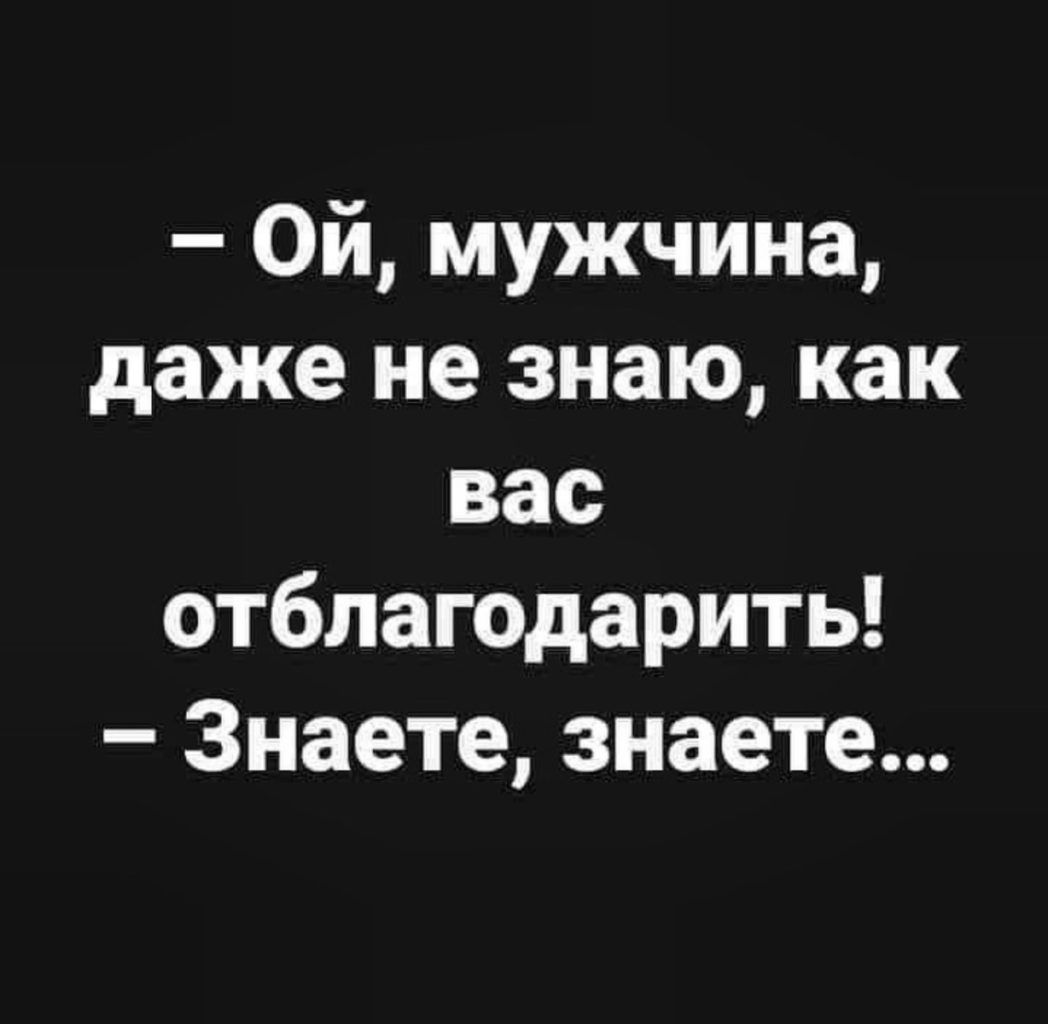 Ой мужчина даже не знаю как вас отблагодарить Знаете знаете