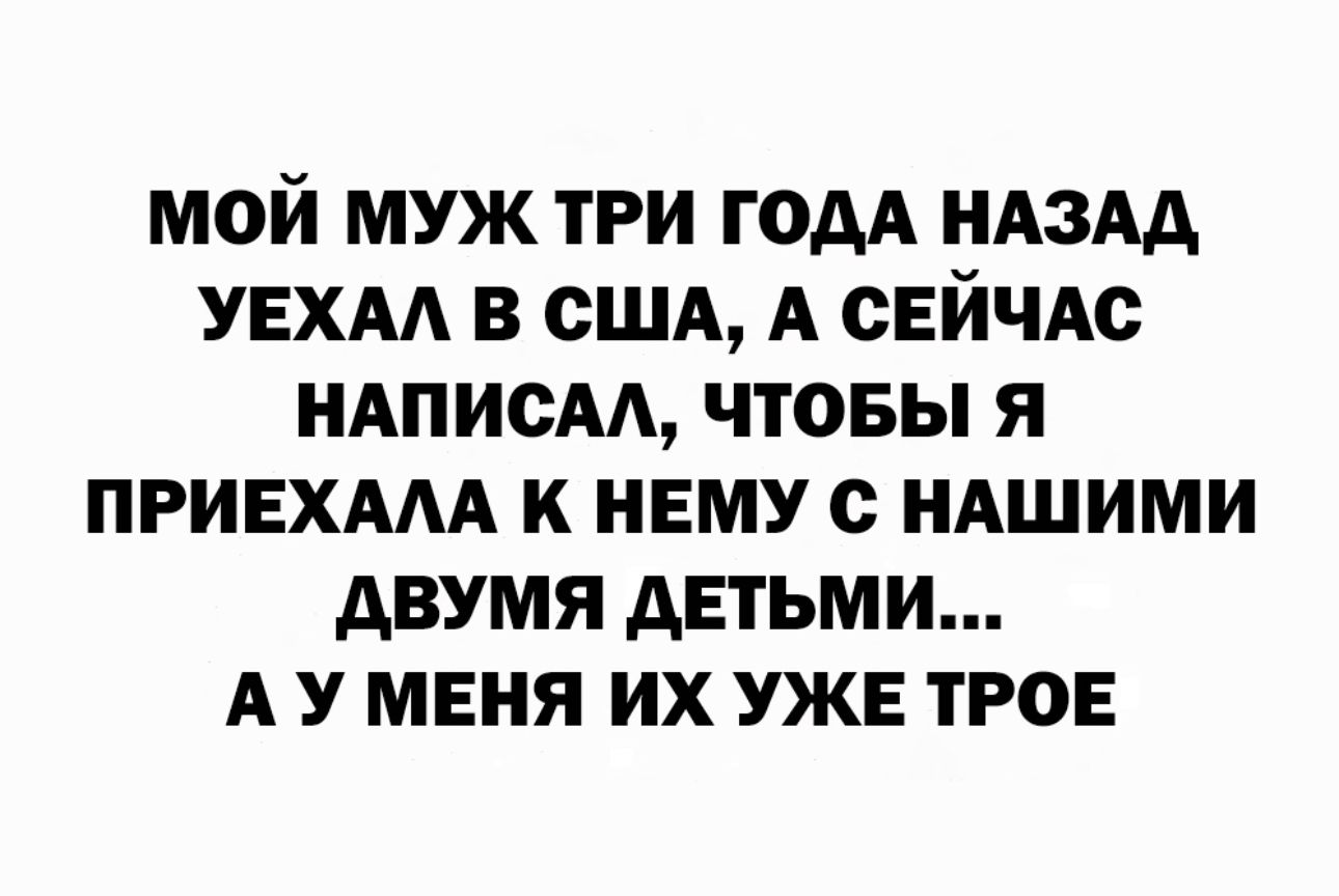 МОЙ МУЖ ТРИ ГОАА НАЗАД УЕХАА В США А СЕЙЧАС НАПИСАА ЧТОБЫ Я ПРИЕХАМ К НЕМУ С НАШИМИ АВУМЯ ДЕТЬМИ А У МЕНЯ ИХ УЖЕ ТРОЕ