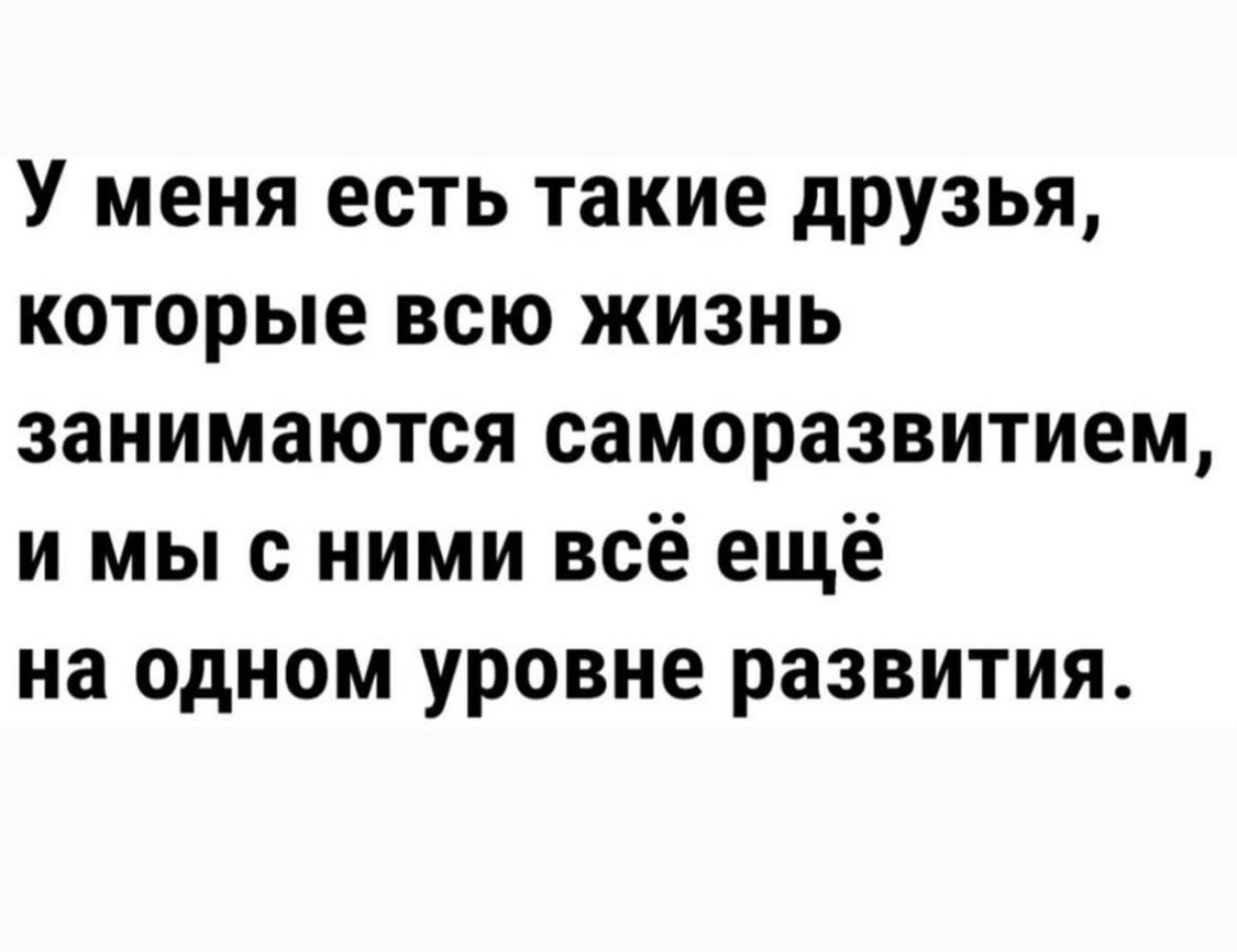 У меня есть такие друзья которые всю жизнь занимаются саморазвитием и мы с ними всё ещё на одном уровне развития