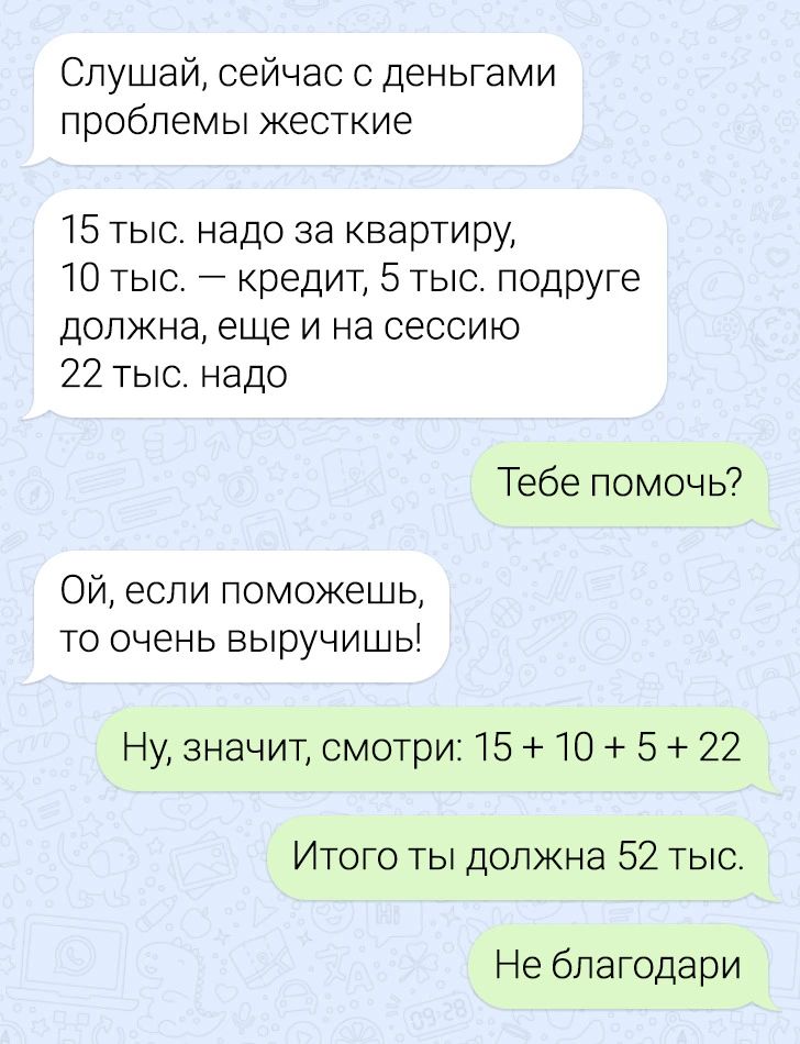 Слушай сейчас с деньгами проблемы жесткие 15 тыс надо за квартиру 10 тыс кредит 5 тыс подруге должна еще и на сессию 22 тыс надо Тебе помочь ой еспи поможешь то очень выручишы Ну значит смотри 15 10 5 22 Итого ты должна 52 тыс Не бпагодари