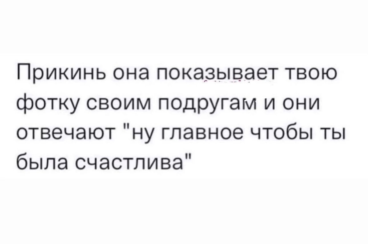 ПрИКИНЬ она ПОКЭЗЫВЗЭТ ТВОЮ фотку своим подругам и они отвечают ну главное чтобы ты была счастлива