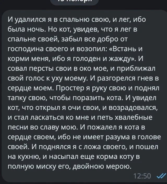 И удалился я в спальню свою и лег ибо была ночь Но кот увидев что я лег в спальне своей забыл все добро от господина своего и возопил Встань и корми меня ибо я голоден и жажду И совап персты свои в око мое и приближал свой голос уху моему И разгорелся гнев в сердце моем Простер я руку свою и поднял тапку свою чтобы поразить кота И увидел кот что открыл я очи свои и возрадовался и стал ласкаться ко