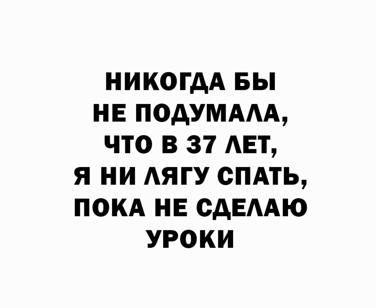 НИКОГДА БЫ НЕ ПОАУМААА ЧТО В 37 АЕТ Я НИ АЯГУ СПАТЬ ПОКА НЕ САЕААЮ УРОКИ