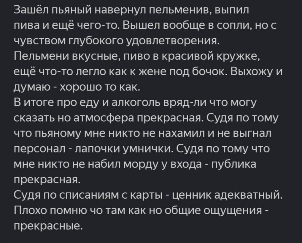 Зашёл пьяный навернуп пепьменив выпил пива и ещё чегото Вышел вообще а сопли но с чувством глубокого удовлетворения Пельмени вкусные пиво в красивой кружке ещё чтогто легло как к жене под бачок Выхожу и думаю _ хорошо то как В итоге про еду и алкоголь врядли что могу сказать но атмосфера прекрасная Судя по тому что пьяному мне никто не нахамил и не выгнал персонап папочки умничхи Судя по тому что 