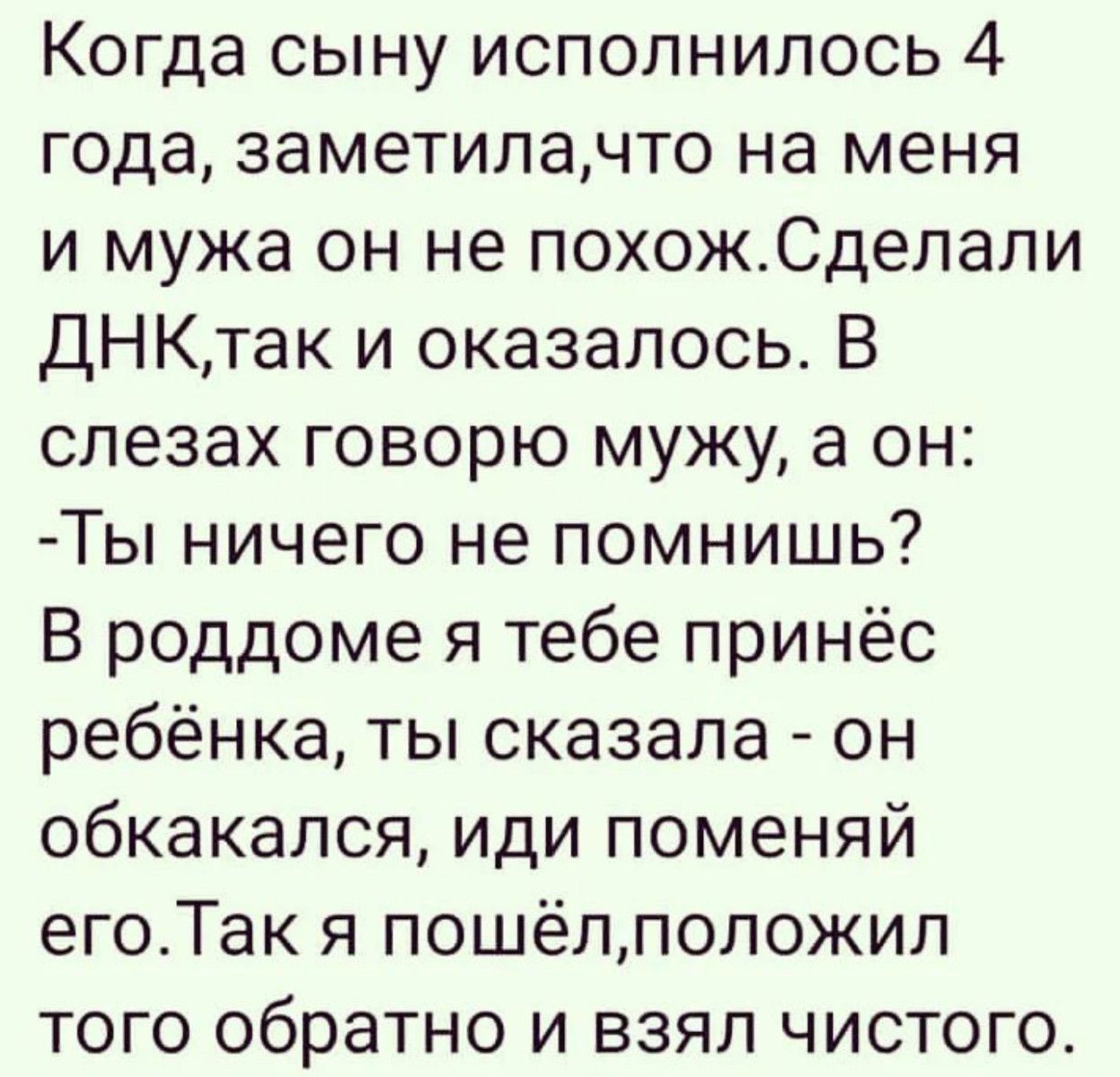 Когда сыну исполнилось 4 года заметилачто на меня и мужа он не похожСделапи ДНКтак и оказалось В слезах говорю мужу а он Ты ничего не помнишь В роддоме я тебе принёс ребёнка ты сказала он обкакался иди поменяй егоТак я пошёпположил того обратно и взял чистого