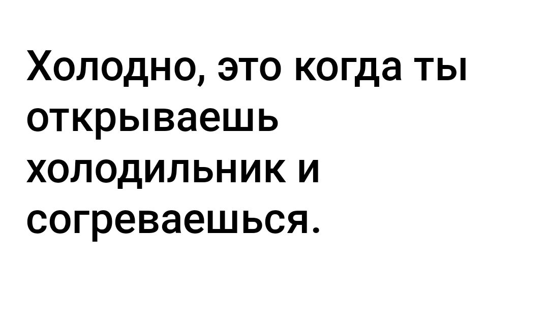 Холодно это когда ты открываешь холодильник и согреваешься