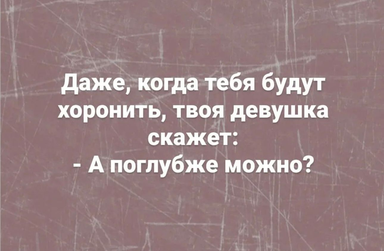 даже когда тебя будут хоронить твоя девушка скажет А поглубже можно