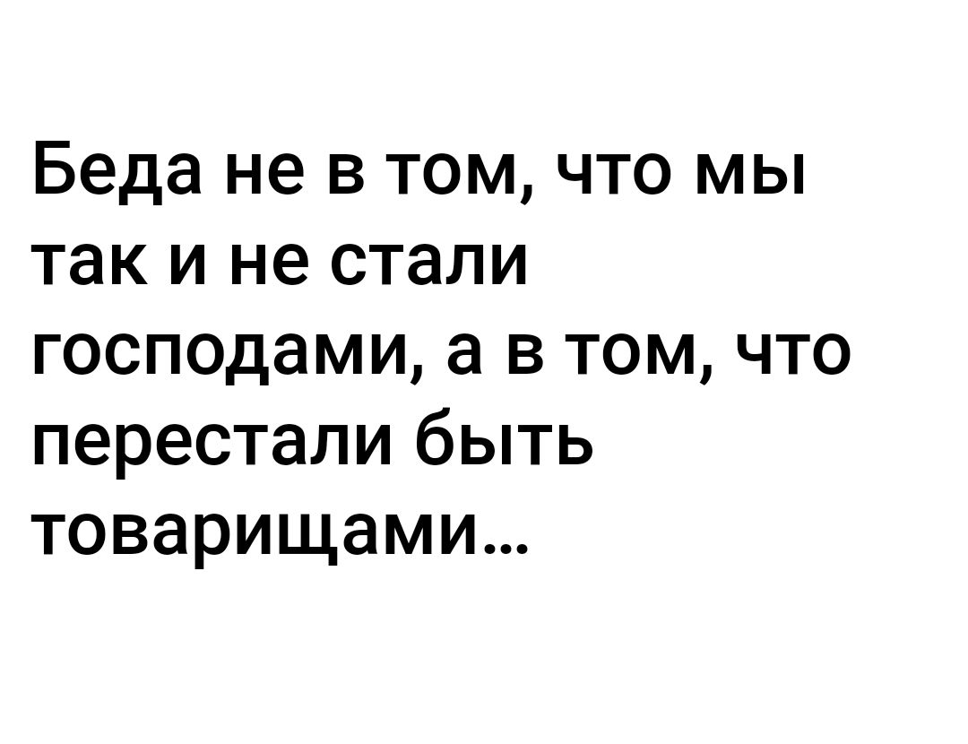 Беда не в том что мы так и не стали господами а в том что перестали быть товарищами