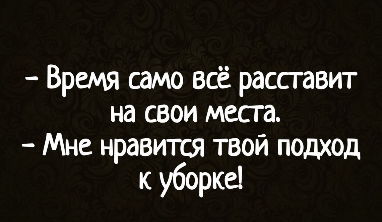 Время само всё расставит на свои места Мне нравится твой подход к уборка