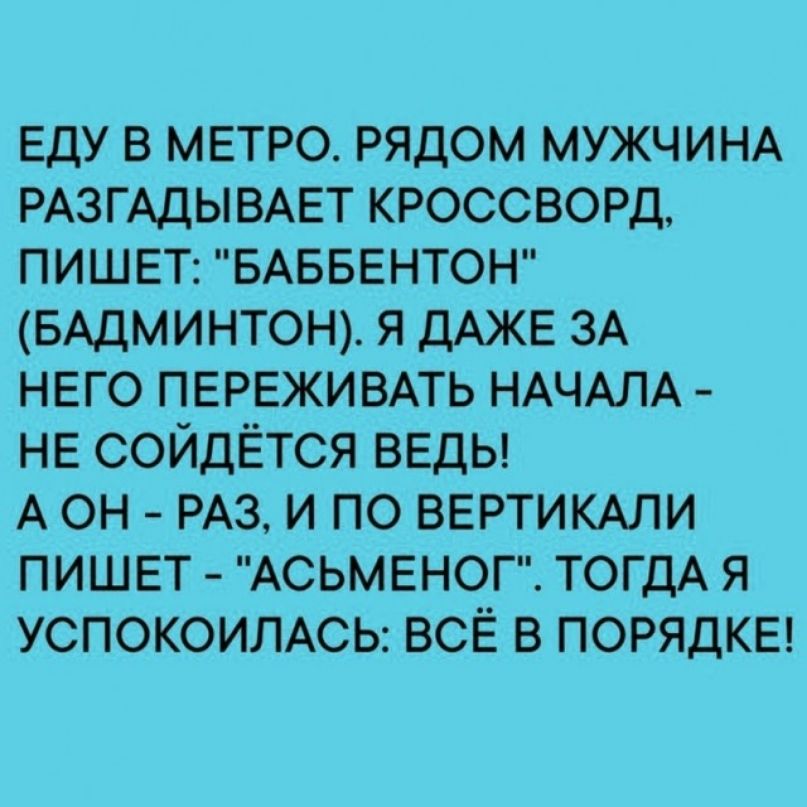 ЕДУ В МЕТРО РЯДОМ МУЖЧИНА РАЗГАДЫВАЕТ КРОССВОРД ПИШЕТ БАББЕНТОН БАДМИНТОН Я ДАЖЕ ЗА НЕГО ПЕРЕЖИВАТЬ НАЧАЛА НЕ СОЙДЁТСЯ ВЕДЬ А ОН РАЗ И ПО ВЕРТИКАЛИ ПИШЕТ АСЬМЕНОГ ТОГДА Я УСПОКОИЛАСЬ ВСЁ В ПОРЯДКЕ