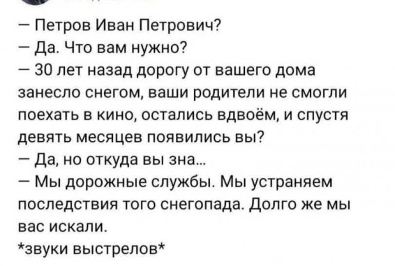 Петров Иван Петрович Да Что вам нужно 30 лет назад дорогу от вашего дома ЗЗНЕСПО СНЕГОМ наши родители НЕ СМОГПИ поехать В КИНО ОСТЭЛИСЬ вдвоём И СПУСТЯ девять месяцев появились вы Да но откуда вы ана Мы дорожные службы Мы устраняем последствия того снеюпада долго же мы ЕВС ИСКЗЛИ звуки выстрелов