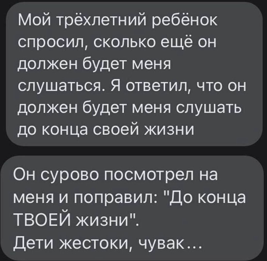 Мой трёхлетний ребёнок спросил сколько ещё он должен будет меня слушаться Я ответил что он должен будет меня слушать до конца своей жизни Он сурово посмотрел на меня и поправил До конца ТВОЕЙ жизни Дети жестоки чувак