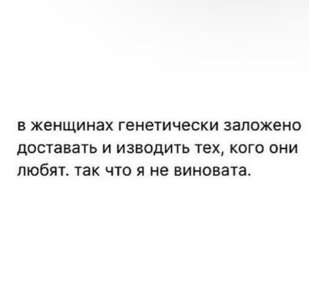 В женщинах Генетически заложено ДОСТЗВЗТЬ И ИЗВОДИТЬ тех КОГО ОНИ ПЮбЯТ ТЭК ЧТО Я не виновата