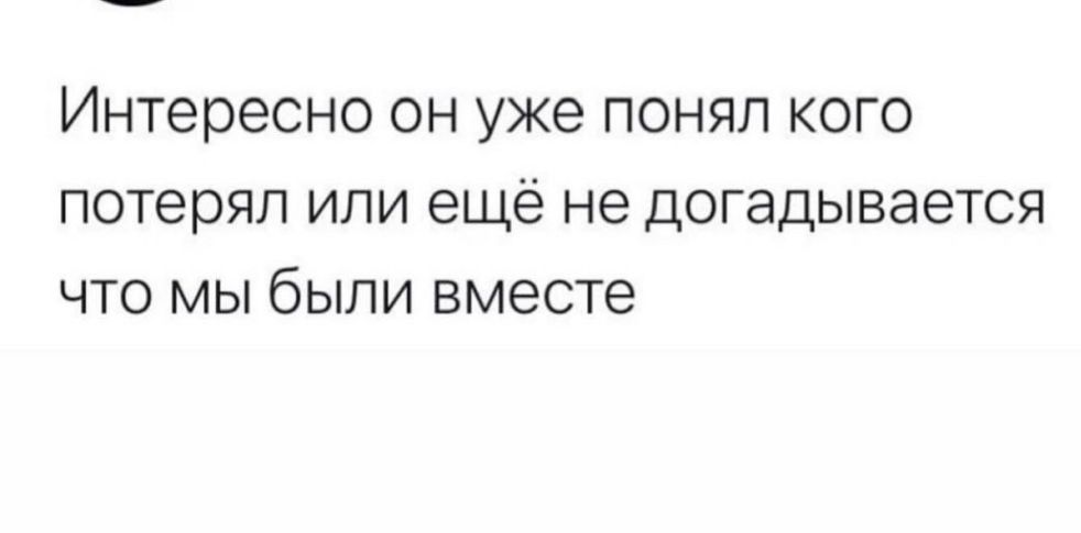 Интересно он уже понял кого потерял или еще не догадывается что мы были вместе
