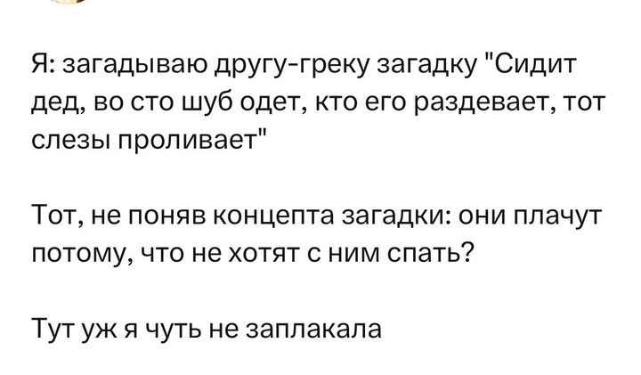 Я аагадываюдругу греку загадку Сидит дед по сто шуб одет кто его раздевает тот слезы проливает Тот не поняе концепта загадки они плачут потому что не хотят ним спать Тут уж я чуть не заплакала