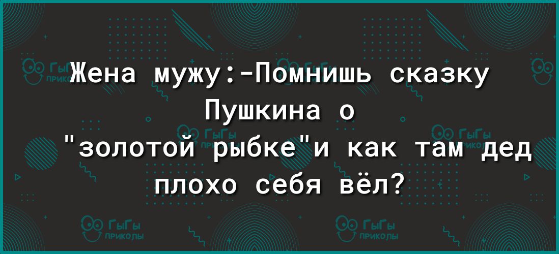 Жена мужуПомнишь сказку Пушкина золотой рыбкеи как там дед плохо себя вёл