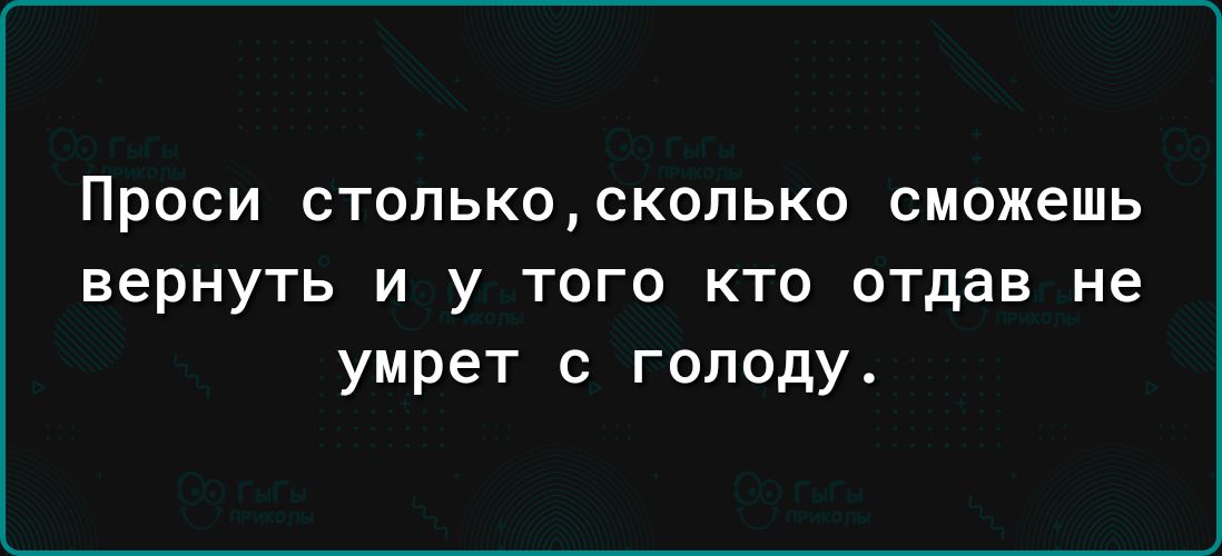 ПРОСИ СТОПЬКОСК0ПЬК0 СМОЖЕШЬ вернуть и у того кто отдав не умрет с голоду
