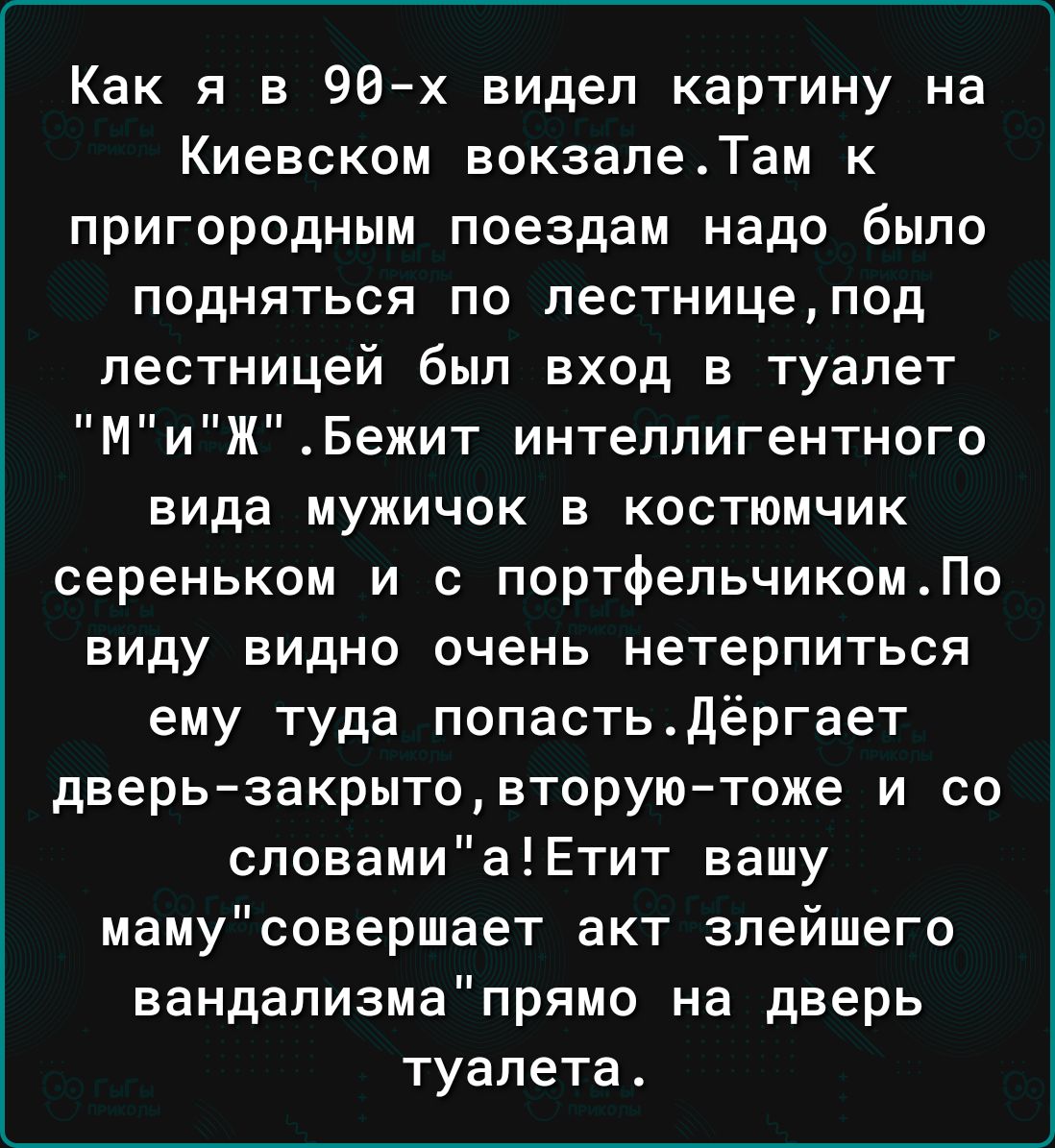 Как я в 96х видел картину на Киевском вокзалеТам к пригородным поездам надо было подняться по лестницепод лестницей был вход в туалет МиЖБежит интеллигентного вида мужичок в костюмчик сереньком и с портфельчикомПо виду видно очень нетерпиться ему туда попастьдёргает дверь закрытовторуютоже и со словамиаЕтит вашу мамусовершает акт злейшего вандализмапрямо на дверь туалета