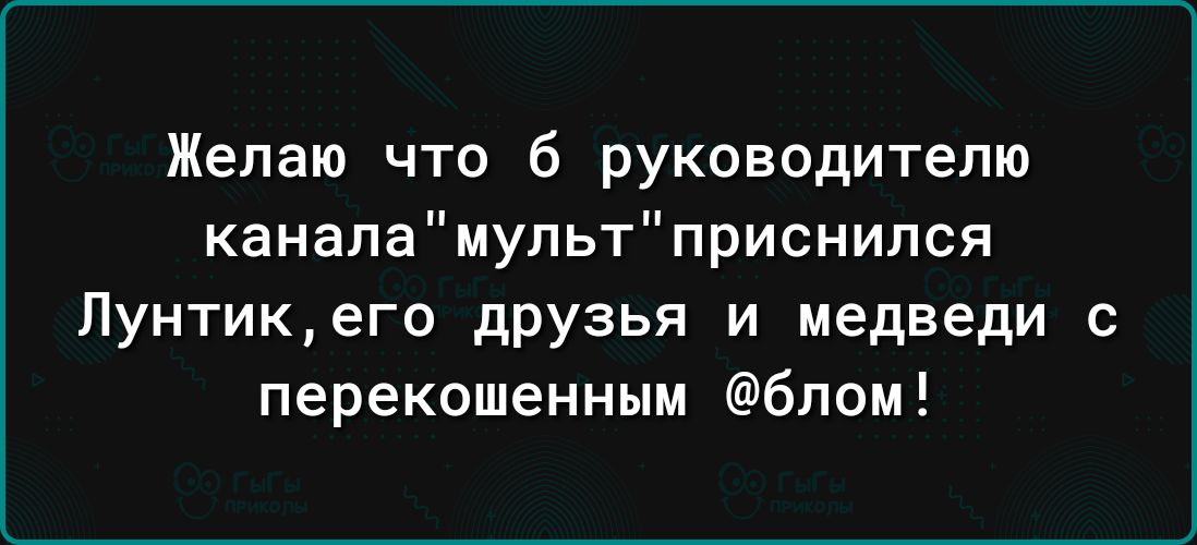 Желаю что б руководителю каналамупьтприснился Лунтикего дРУзья и медведи перекошенным бпом