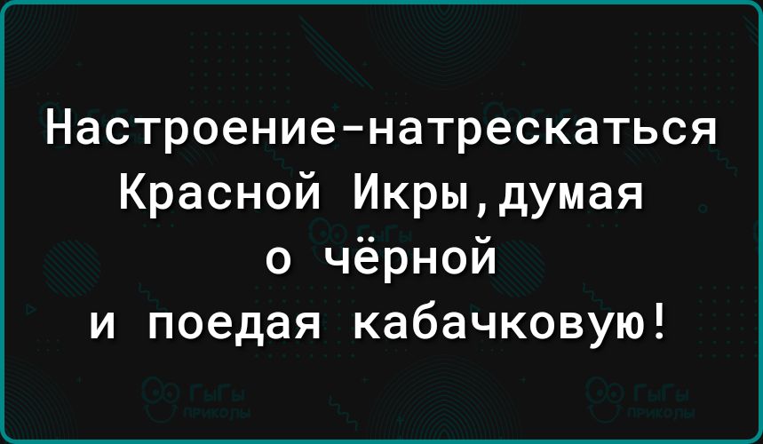 Настроениенатрескаться Красной Икрыдумая о чёрной и поедая кабачковую