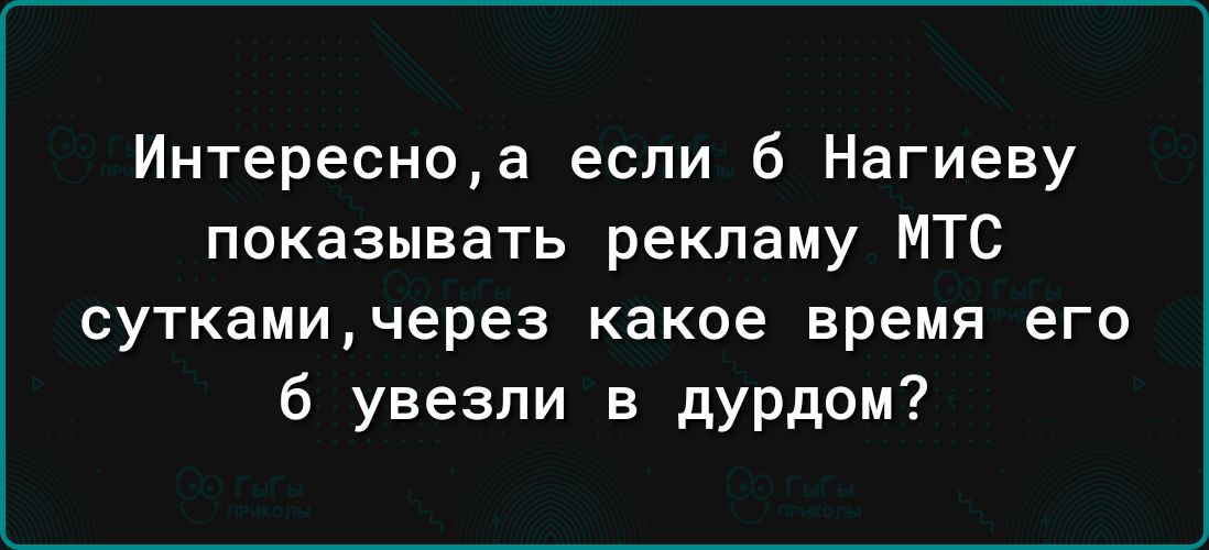 Интересноа если б Нагиеву показывать рекламу МТС суткамичерез какое время его 6 увезли в дурдом