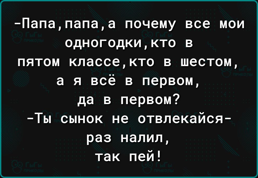 Папапапаа почему все мои ОДНОГОДКИ КТО В ПЯТОМ классекто В шестом а я всё в первом да в первом Ты сынок не отвлекайся раз налил так пей