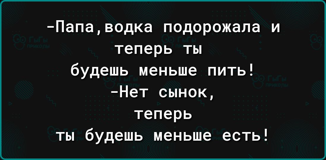 Папаводка подорожала и теперь ты будешь меньше пить Нет сынок теперь ты будешь меньше есть