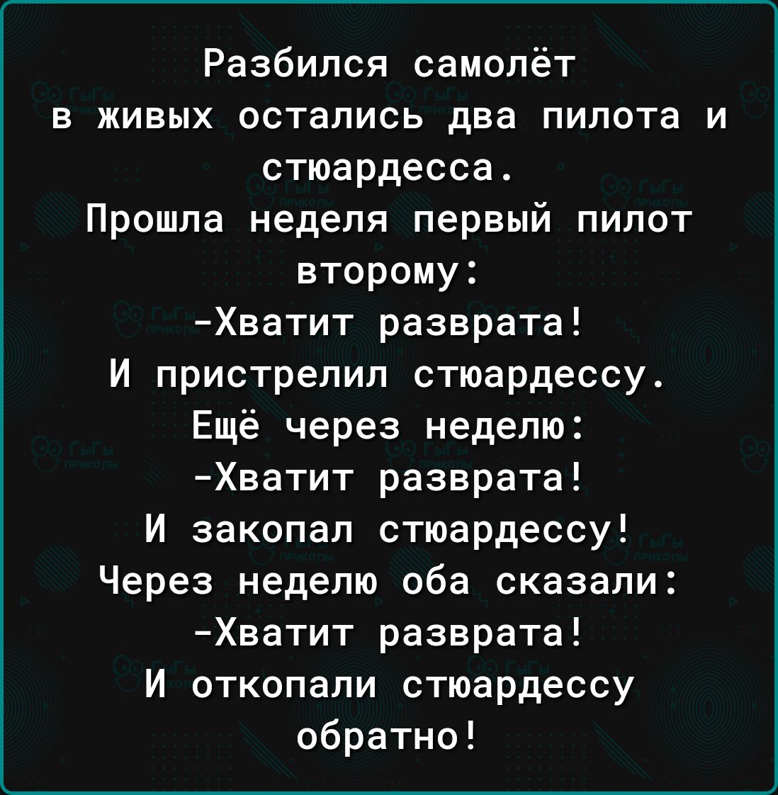 Разбился самолёт в живых остались два пилота и стюардесса Прошла неделя первый пилот второму Хватит разврата И пристрелил стюардессу Ещё через неделю Хватит разврата И закопал стюардессу Через неделю оба сказали Хватит разврата И откопали стюардессу обратно