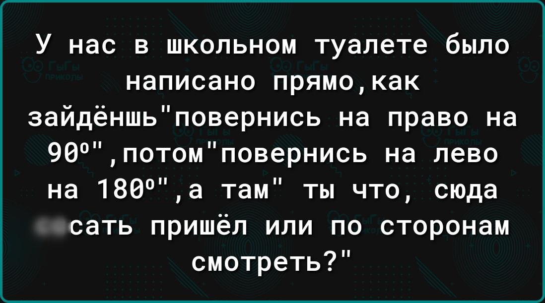 У нас в школьном туалете было написано прямокак зайдёншьповернись на право на 96потомповернись на лево на 188а там ты что сюда сосать пришёл или по сторонам смотреть