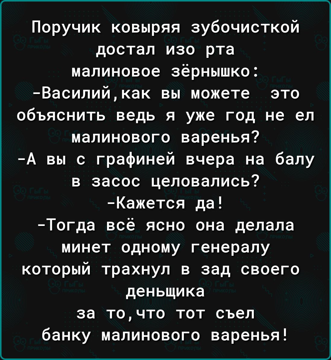 Поручик ковыряя зубочисткой достал изо рта малиновое зёрнышко Василий как вы можете это объяснить ведь я уже год не ел малинового варенья А вы с графиней вчера на балу в засос целовались Кажется да Тогда всё ясно она делала минет одному генералу который трахнул в зад своего деньщика за точто тот съел банку малинового варенья