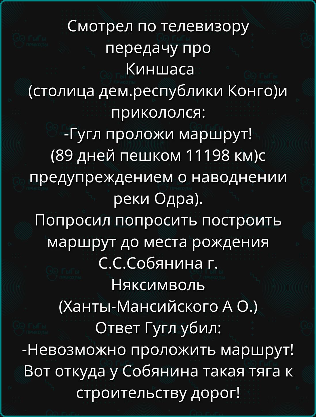 Смотрел по телевизору передачу про Киншаса столица демреспублики Конгои прикололся Гугл проложи маршрут 89 дней пешком 11198 кмс предупреждением о наводнении реки Одра Попросил попросить построить маршрут до места рождения СССобянина г Няксимволь Ханты Мансийского А О Ответ Гугл убил Невозможно проложить маршрут Вот откуда у Собянина такая тяга к с